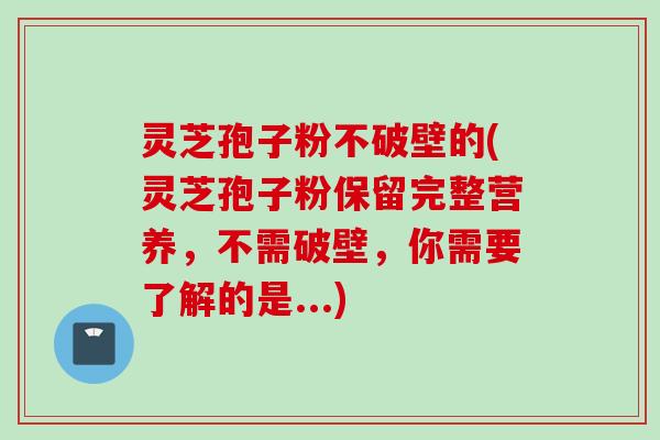 灵芝孢子粉不破壁的(灵芝孢子粉保留完整营养，不需破壁，你需要了解的是...)