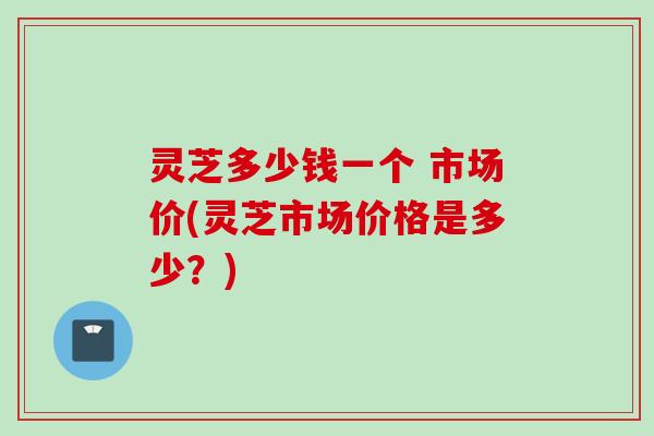 灵芝多少钱一个 市场价(灵芝市场价格是多少？)