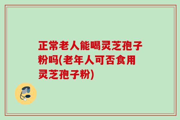 正常老人能喝灵芝孢子粉吗(老年人可否食用灵芝孢子粉)