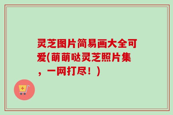 灵芝图片简易画大全可爱(萌萌哒灵芝照片集，一网打尽！)