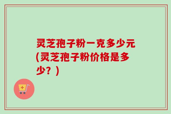 灵芝孢子粉一克多少元(灵芝孢子粉价格是多少？)