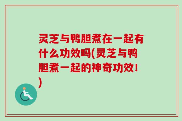 灵芝与鸭胆煮在一起有什么功效吗(灵芝与鸭胆煮一起的神奇功效！)