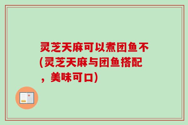 灵芝天麻可以煮团鱼不(灵芝天麻与团鱼搭配，美味可口)