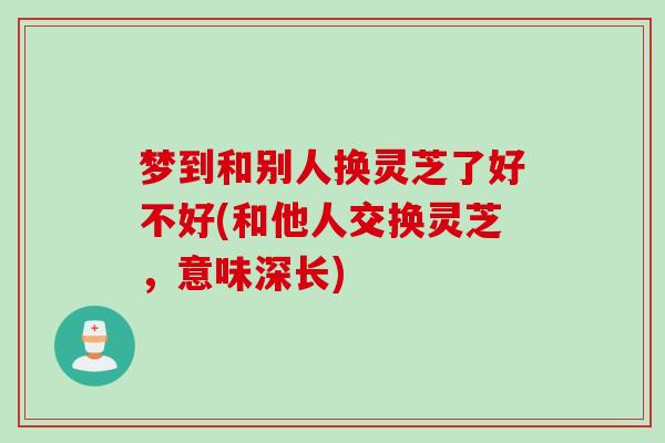 梦到和别人换灵芝了好不好(和他人交换灵芝，意味深长)