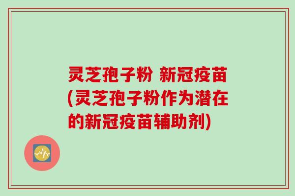 灵芝孢子粉 新冠疫苗(灵芝孢子粉作为潜在的新冠疫苗辅助剂)