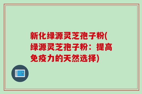 新化绿源灵芝孢子粉(绿源灵芝孢子粉：提高免疫力的天然选择)