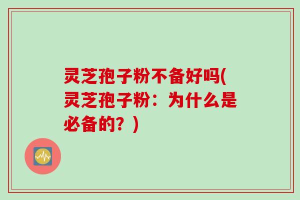 灵芝孢子粉不备好吗(灵芝孢子粉：为什么是必备的？)