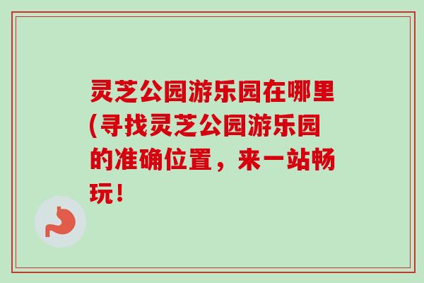 灵芝公园游乐园在哪里(寻找灵芝公园游乐园的准确位置，来一站畅玩！