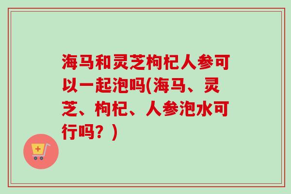 海马和灵芝枸杞人参可以一起泡吗(海马、灵芝、枸杞、人参泡水可行吗？)
