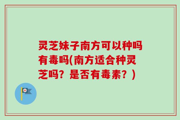 灵芝妹子南方可以种吗有毒吗(南方适合种灵芝吗？是否有毒素？)