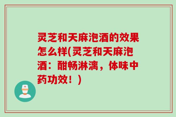 灵芝和天麻泡酒的效果怎么样(灵芝和天麻泡酒：酣畅淋漓，体味中药功效！)
