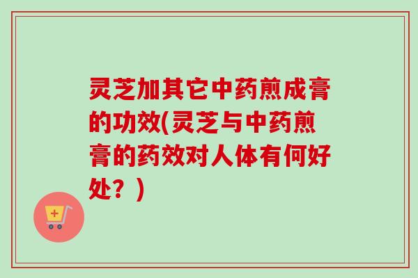 灵芝加其它中药煎成膏的功效(灵芝与中药煎膏的药效对人体有何好处？)