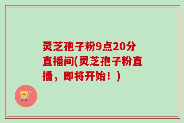 灵芝孢子粉9点20分直播间(灵芝孢子粉直播，即将开始！)
