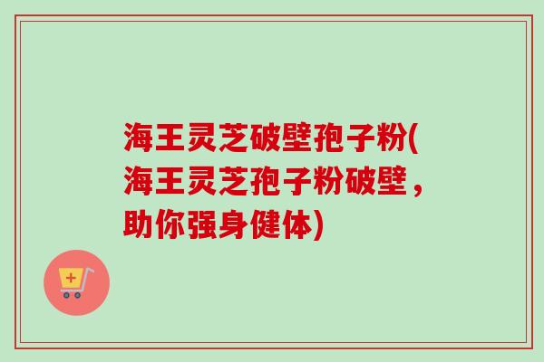 海王灵芝破壁孢子粉(海王灵芝孢子粉破壁，助你强身健体)