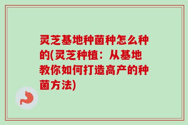 灵芝基地种菌种怎么种的(灵芝种植：从基地教你如何打造高产的种菌方法)