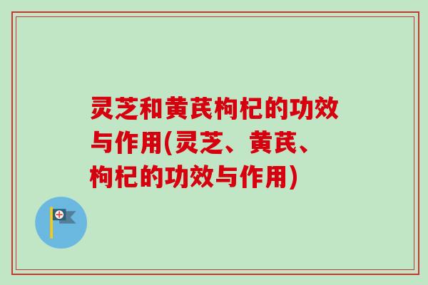 灵芝和黄芪枸杞的功效与作用(灵芝、黄芪、枸杞的功效与作用)