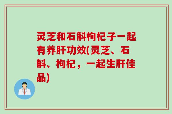 灵芝和石斛枸杞子一起有养肝功效(灵芝、石斛、枸杞，一起生肝佳品)