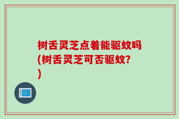 树舌灵芝点着能驱蚊吗(树舌灵芝可否驱蚊?) 树舌灵芝点着能驱蚊吗(树舌灵芝可否驱蚊?)