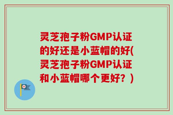 灵芝孢子粉GMP认证的好还是小蓝帽的好(灵芝孢子粉GMP认证和小蓝帽哪个更好？)