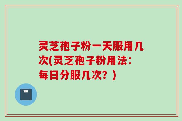 灵芝孢子粉一天服用几次(灵芝孢子粉用法：每日分服几次？)