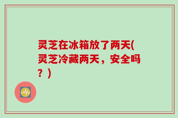 灵芝在冰箱放了两天(灵芝冷藏两天，安全吗？)