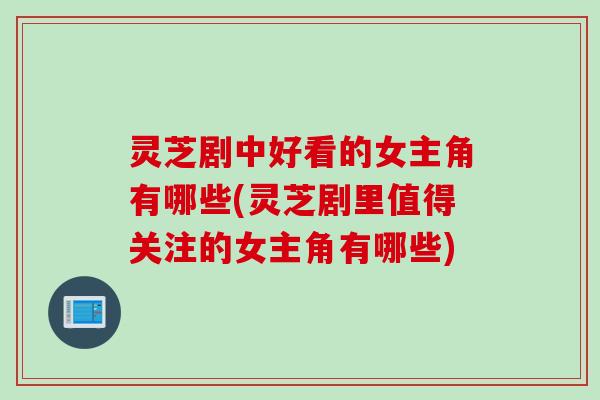 灵芝剧中好看的女主角有哪些(灵芝剧里值得关注的女主角有哪些)