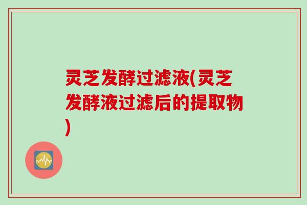 灵芝发酵过滤液(灵芝发酵液过滤后的提取物)