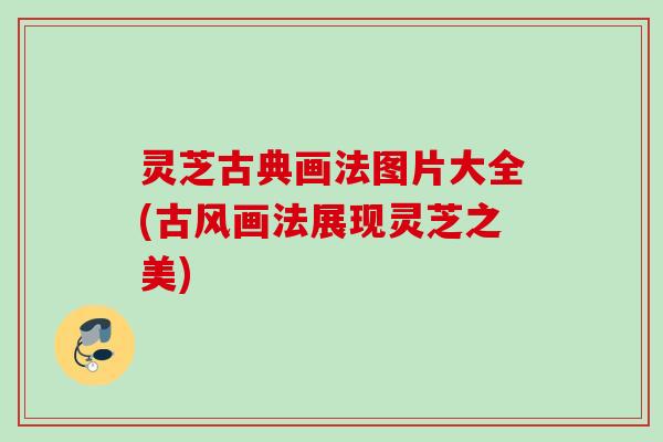 灵芝古典画法图片大全(古风画法展现灵芝之美)