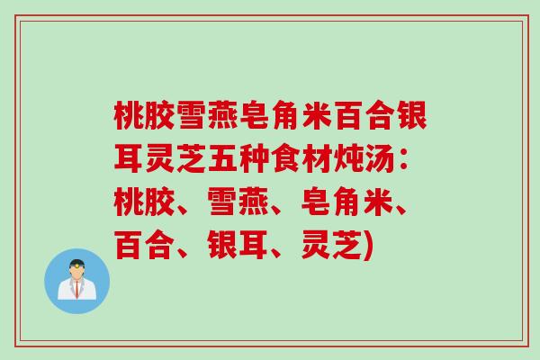 桃胶雪燕皂角米百合银耳灵芝五种食材炖汤：桃胶、雪燕、皂角米、百合、银耳、灵芝)