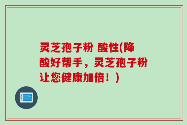 灵芝孢子粉 酸性(降酸好帮手，灵芝孢子粉让您健康加倍！)