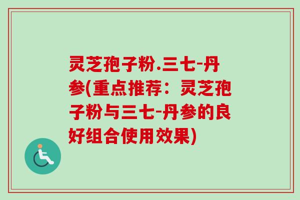 灵芝孢子粉.三七-丹参(重点推荐:灵芝孢子粉与三七-丹参的良好组合使用效果) 灵芝孢子粉.三七-丹参(重点推荐:灵芝孢子粉与三七-丹参的良好组合使用效果)