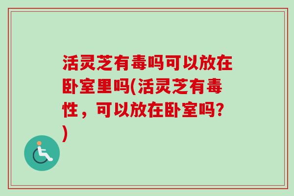 活灵芝有毒吗可以放在卧室里吗(活灵芝有毒性,可以放在卧室吗?) 活灵芝有毒吗可以放在卧室里吗(活灵芝有毒性,可以放在卧室吗?)