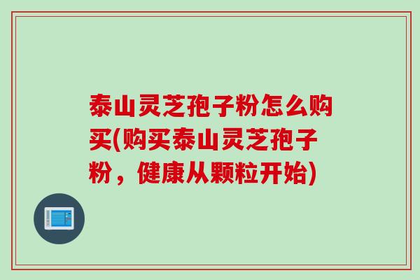 泰山灵芝孢子粉怎么购买(购买泰山灵芝孢子粉，健康从颗粒开始)