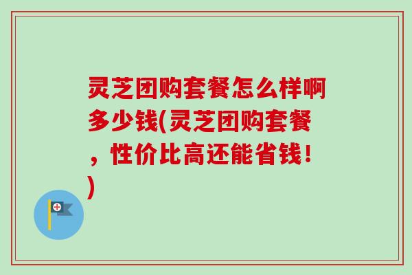 灵芝团购套餐怎么样啊多少钱(灵芝团购套餐,性价比高还能省钱!) 灵芝团购套餐怎么样啊多少钱(灵芝团购套餐,性价比高还能省钱!)