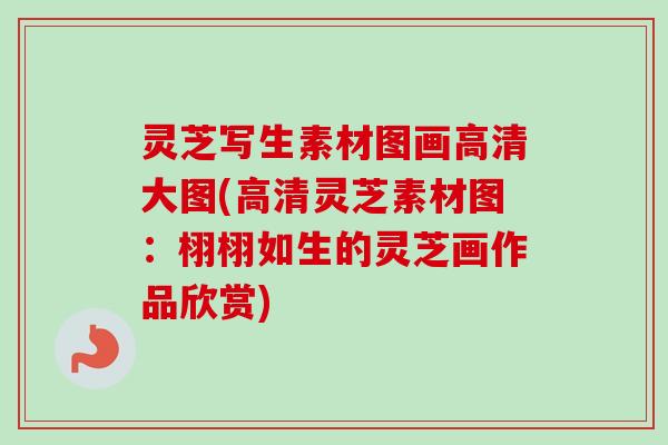 灵芝写生素材图画高清大图(高清灵芝素材图:栩栩如生的灵芝画作品欣赏) 灵芝写生素材图画高清大图(高清灵芝素材图:栩栩如生的灵芝画作品欣赏)