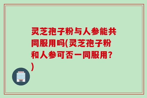 灵芝孢子粉与人参能共同服用吗(灵芝孢子粉和人参可否一同服用？)