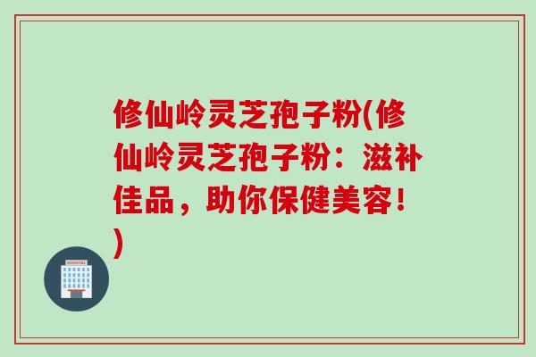 修仙岭灵芝孢子粉(修仙岭灵芝孢子粉：滋补佳品，助你保健美容！)