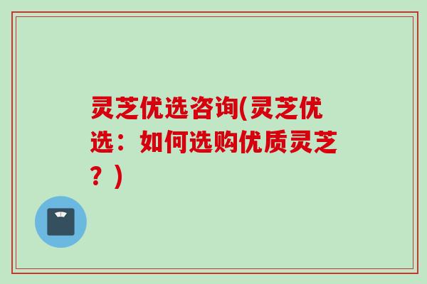 灵芝优选咨询(灵芝优选：如何选购优质灵芝？)