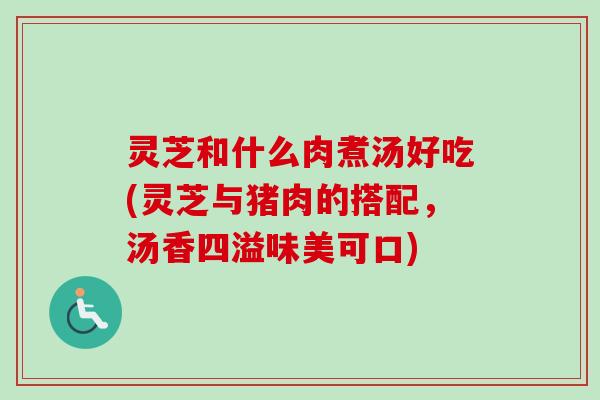 灵芝和什么肉煮汤好吃(灵芝与猪肉的搭配，汤香四溢味美可口)