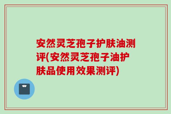 安然灵芝孢子护肤油测评(安然灵芝孢子油护肤品使用效果测评)