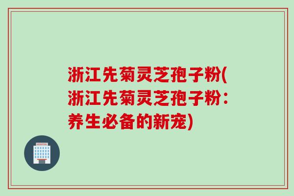 浙江先菊灵芝孢子粉(浙江先菊灵芝孢子粉：养生必备的新宠)