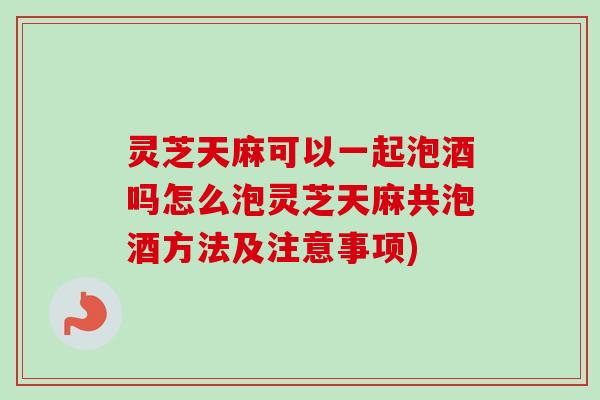 灵芝天麻可以一起泡酒吗怎么泡灵芝天麻共泡酒方法及注意事项)
