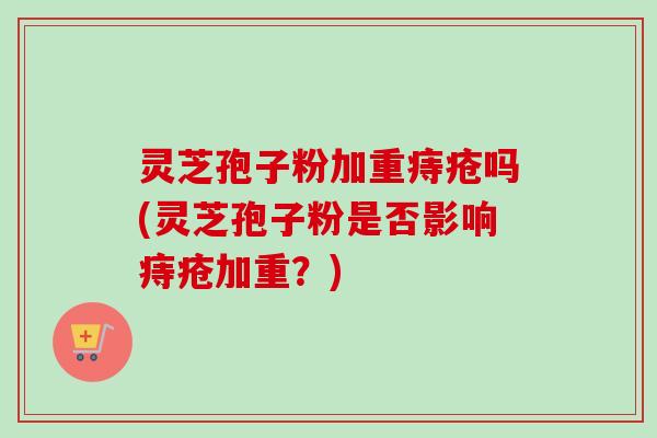 灵芝孢子粉加重痔疮吗(灵芝孢子粉是否影响痔疮加重？)