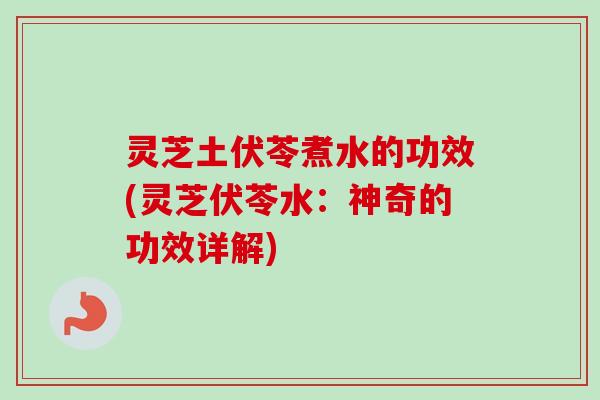 灵芝土伏苓煮水的功效(灵芝伏苓水：神奇的功效详解)