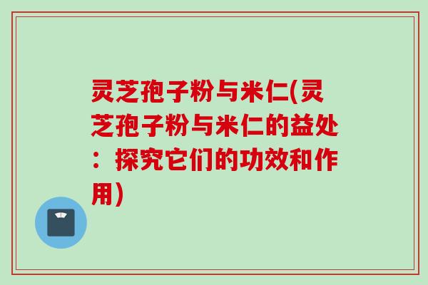 灵芝孢子粉与米仁(灵芝孢子粉与米仁的益处：探究它们的功效和作用)