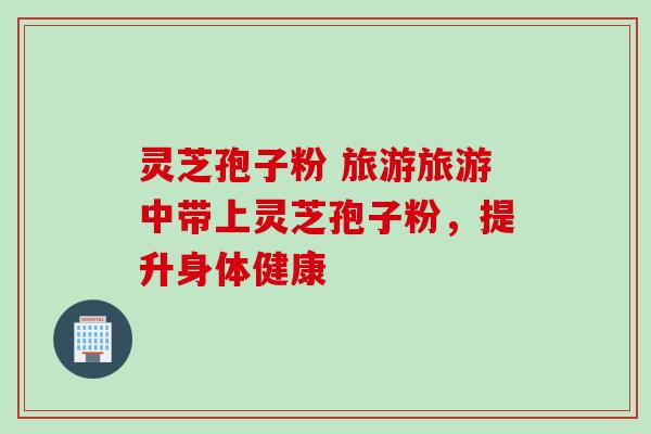 灵芝孢子粉 旅游旅游中带上灵芝孢子粉，提升身体健康