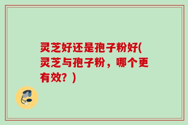 灵芝好还是孢子粉好(灵芝与孢子粉,哪个更有效?) 灵芝好还是孢子粉好(灵芝与孢子粉,哪个更有效?)