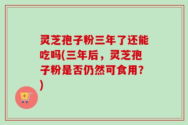 灵芝孢子粉三年了还能吃吗(三年后,灵芝孢子粉是否仍然可食用?) 灵芝孢子粉三年了还能吃吗(三年后,灵芝孢子粉是否仍然可食用?)