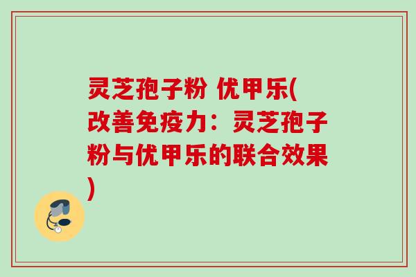 灵芝孢子粉 优甲乐(改善免疫力：灵芝孢子粉与优甲乐的联合效果)