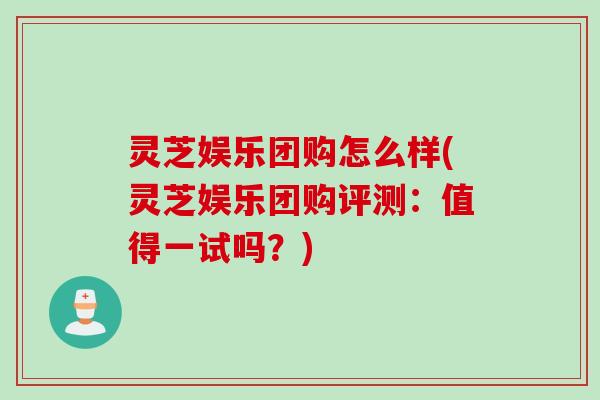 灵芝娱乐团购怎么样(灵芝娱乐团购评测：值得一试吗？)